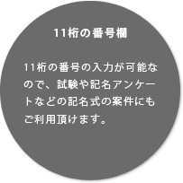 11桁の番号欄11桁の番号の入力が可能なので、試験や記名アンケートなどの記名式の案件にもご利用頂けます。